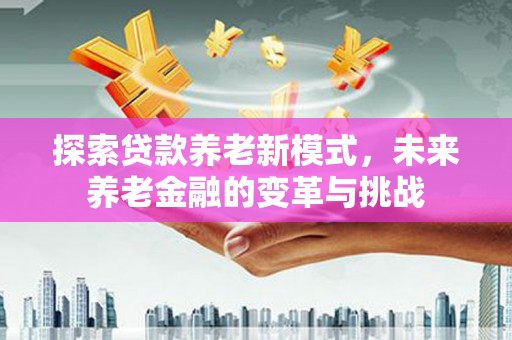 富平探索贷款养老新模式，未来养老金融的变革与挑战