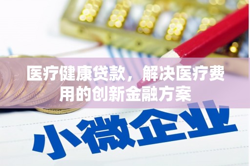 富平医疗健康贷款，解决医疗费用的创新金融方案