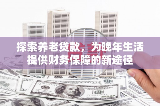 富平探索养老贷款，为晚年生活提供财务保障的新途径