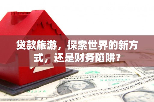 富平贷款旅游，探索世界的新方式，还是财务陷阱？