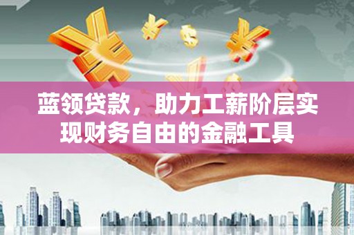 富平蓝领贷款，助力工薪阶层实现财务自由的金融工具