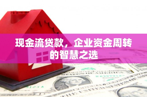 富平现金流贷款，企业资金周转的智慧之选