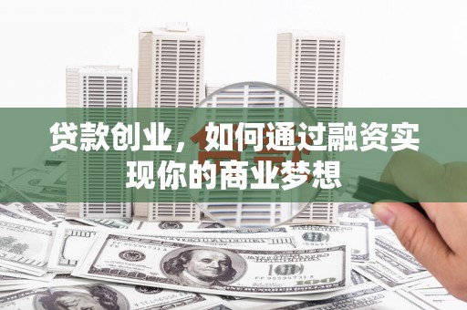富平贷款创业，如何通过融资实现你的商业梦想