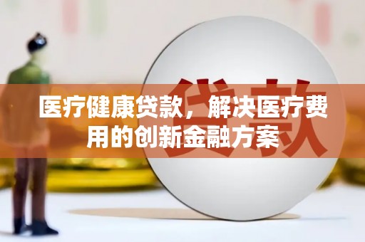 富平医疗健康贷款，解决医疗费用的创新金融方案