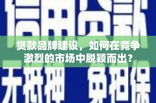 富平贷款品牌建设，如何在竞争激烈的市场中脱颖而出？