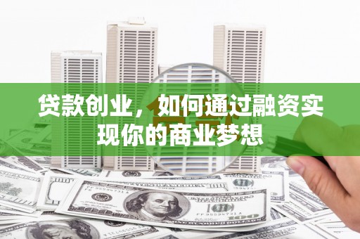 富平贷款创业，如何通过融资实现你的商业梦想