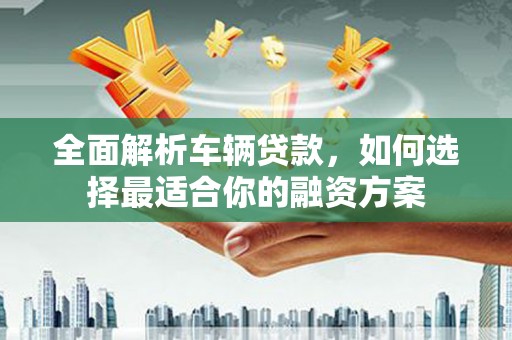 富平全面解析车辆贷款，如何选择最适合你的融资方案
