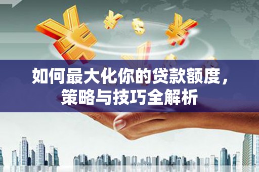 富平如何最大化你的贷款额度，策略与技巧全解析
